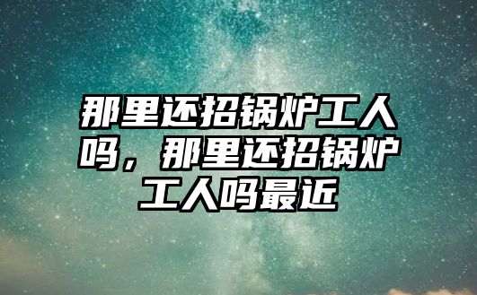 那里還招鍋爐工人嗎，那里還招鍋爐工人嗎最近