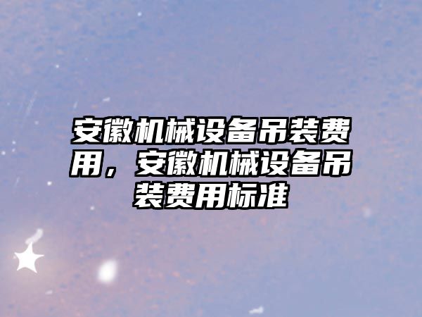 安徽機(jī)械設(shè)備吊裝費(fèi)用，安徽機(jī)械設(shè)備吊裝費(fèi)用標(biāo)準(zhǔn)