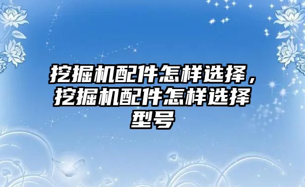 挖掘機配件怎樣選擇，挖掘機配件怎樣選擇型號