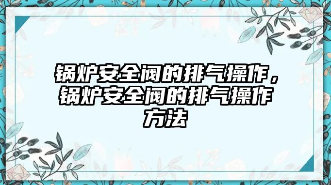 鍋爐安全閥的排氣操作，鍋爐安全閥的排氣操作方法