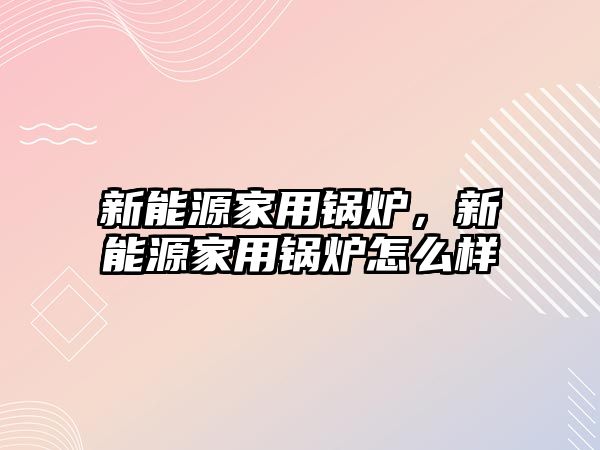 新能源家用鍋爐，新能源家用鍋爐怎么樣