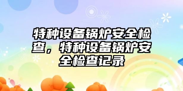 特種設(shè)備鍋爐安全檢查，特種設(shè)備鍋爐安全檢查記錄