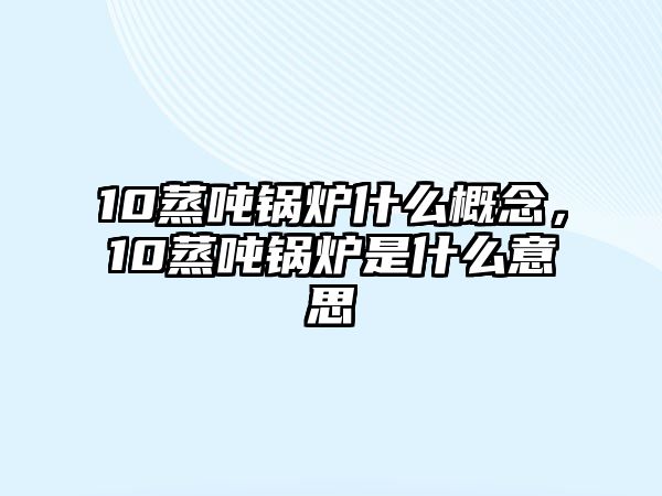 10蒸噸鍋爐什么概念，10蒸噸鍋爐是什么意思