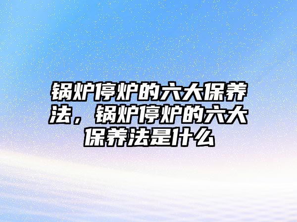 鍋爐停爐的六大保養(yǎng)法，鍋爐停爐的六大保養(yǎng)法是什么