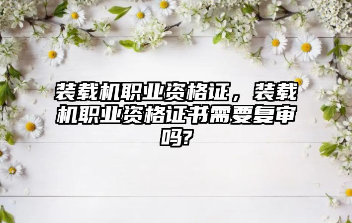 裝載機職業(yè)資格證，裝載機職業(yè)資格證書需要復審嗎?