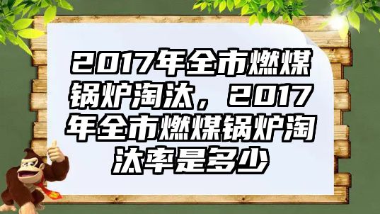 2017年全市燃煤鍋爐淘汰，2017年全市燃煤鍋爐淘汰率是多少