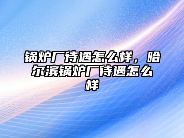 鍋爐廠待遇怎么樣，哈爾濱鍋爐廠待遇怎么樣