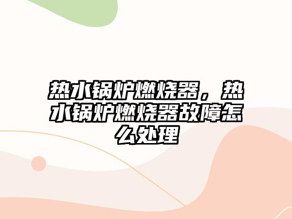 熱水鍋爐燃燒器，熱水鍋爐燃燒器故障怎么處理