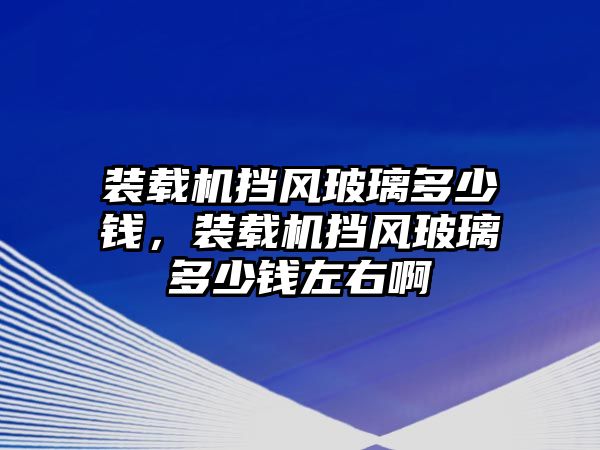 裝載機擋風玻璃多少錢，裝載機擋風玻璃多少錢左右啊