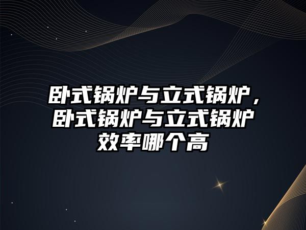 臥式鍋爐與立式鍋爐，臥式鍋爐與立式鍋爐效率哪個高