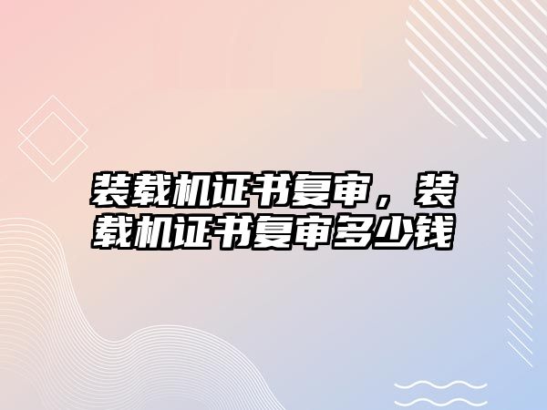 裝載機證書復審，裝載機證書復審多少錢