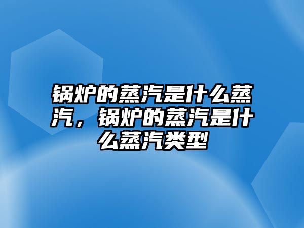 鍋爐的蒸汽是什么蒸汽，鍋爐的蒸汽是什么蒸汽類型