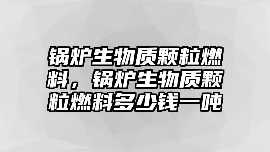 鍋爐生物質(zhì)顆粒燃料，鍋爐生物質(zhì)顆粒燃料多少錢一噸