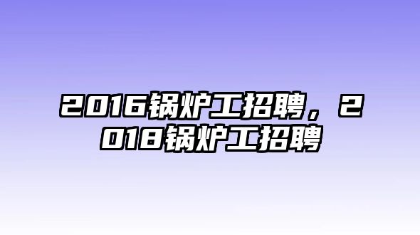 2016鍋爐工招聘，2018鍋爐工招聘