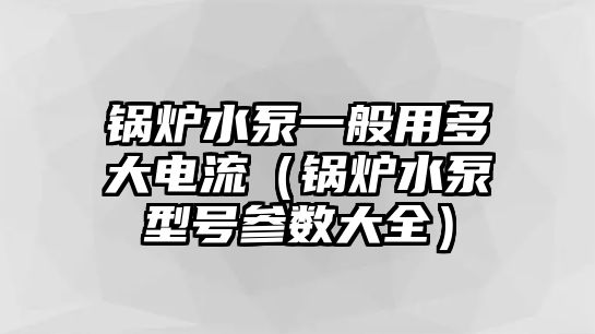 鍋爐水泵一般用多大電流（鍋爐水泵型號參數(shù)大全）