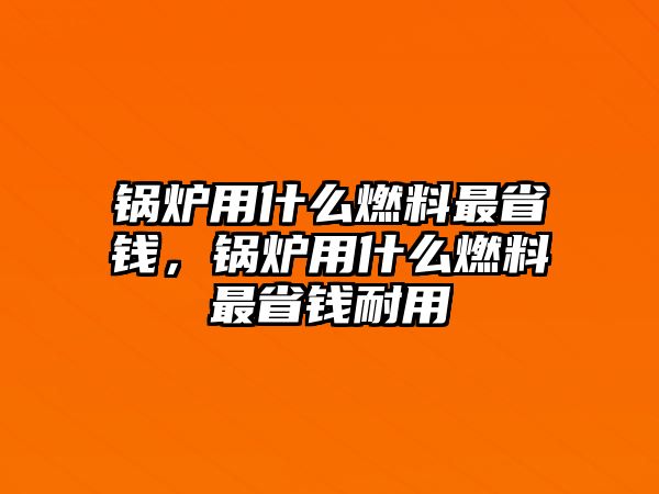 鍋爐用什么燃料最省錢，鍋爐用什么燃料最省錢耐用