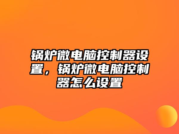 鍋爐微電腦控制器設(shè)置，鍋爐微電腦控制器怎么設(shè)置