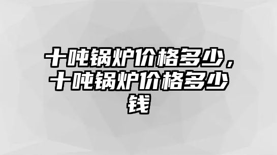 十噸鍋爐價格多少，十噸鍋爐價格多少錢