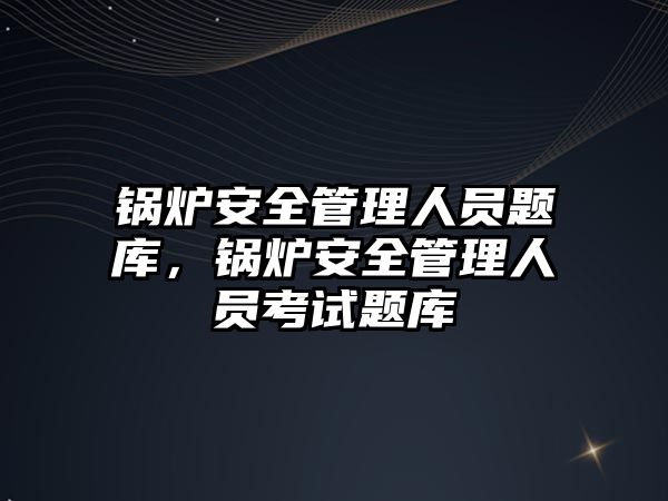 鍋爐安全管理人員題庫，鍋爐安全管理人員考試題庫