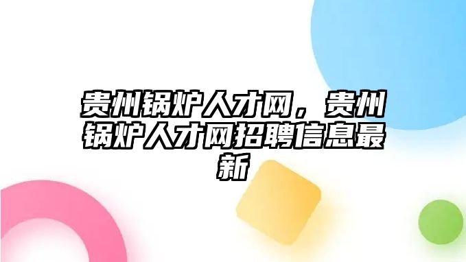 貴州鍋爐人才網(wǎng)，貴州鍋爐人才網(wǎng)招聘信息最新