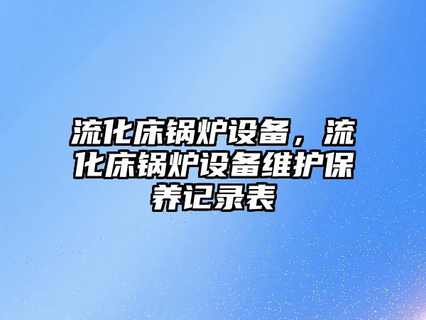 流化床鍋爐設(shè)備，流化床鍋爐設(shè)備維護保養(yǎng)記錄表