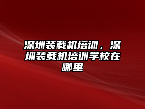 深圳裝載機(jī)培訓(xùn)，深圳裝載機(jī)培訓(xùn)學(xué)校在哪里