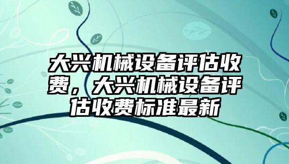 大興機(jī)械設(shè)備評(píng)估收費(fèi)，大興機(jī)械設(shè)備評(píng)估收費(fèi)標(biāo)準(zhǔn)最新