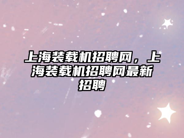 上海裝載機招聘網(wǎng)，上海裝載機招聘網(wǎng)最新招聘