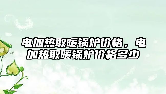 電加熱取暖鍋爐價格，電加熱取暖鍋爐價格多少