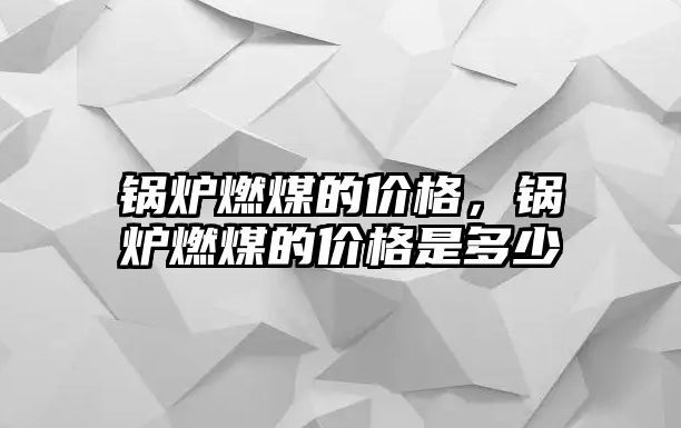 鍋爐燃煤的價格，鍋爐燃煤的價格是多少