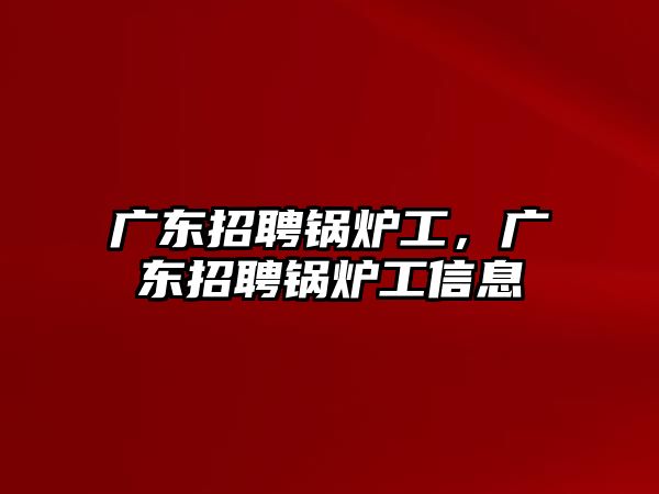 廣東招聘鍋爐工，廣東招聘鍋爐工信息