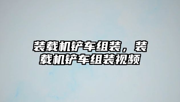 裝載機鏟車組裝，裝載機鏟車組裝視頻