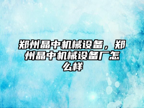 鄭州晶中機械設(shè)備，鄭州晶中機械設(shè)備廠怎么樣