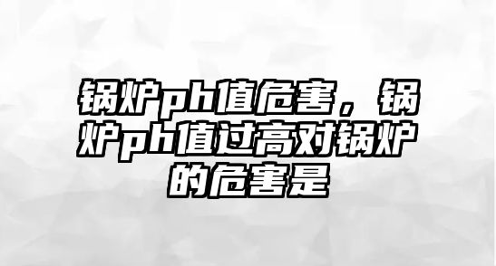 鍋爐ph值危害，鍋爐ph值過高對鍋爐的危害是