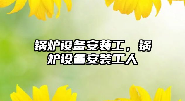 鍋爐設(shè)備安裝工，鍋爐設(shè)備安裝工人