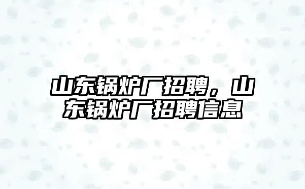 山東鍋爐廠招聘，山東鍋爐廠招聘信息