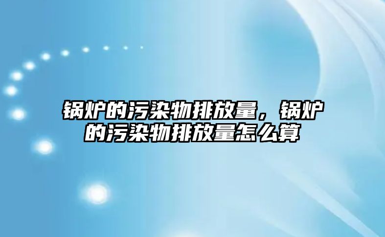 鍋爐的污染物排放量，鍋爐的污染物排放量怎么算