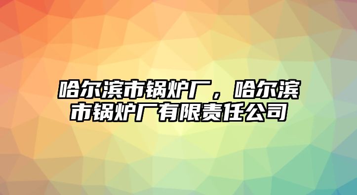 哈爾濱市鍋爐廠，哈爾濱市鍋爐廠有限責(zé)任公司