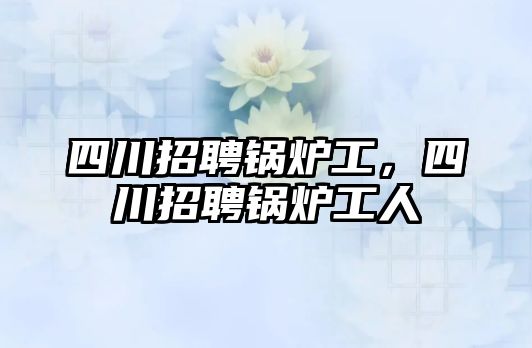 四川招聘鍋爐工，四川招聘鍋爐工人