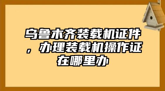 烏魯木齊裝載機(jī)證件，辦理裝載機(jī)操作證在哪里辦