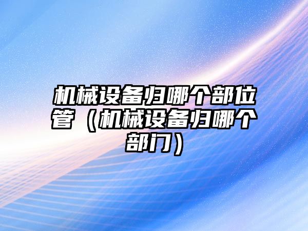 機(jī)械設(shè)備歸哪個(gè)部位管（機(jī)械設(shè)備歸哪個(gè)部門(mén)）