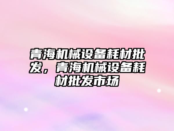 青海機械設(shè)備耗材批發(fā)，青海機械設(shè)備耗材批發(fā)市場