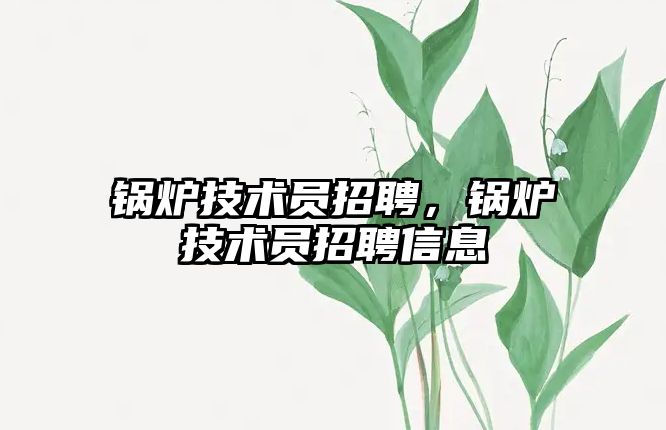 鍋爐技術(shù)員招聘，鍋爐技術(shù)員招聘信息