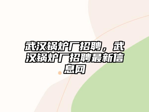 武漢鍋爐廠招聘，武漢鍋爐廠招聘最新信息網(wǎng)