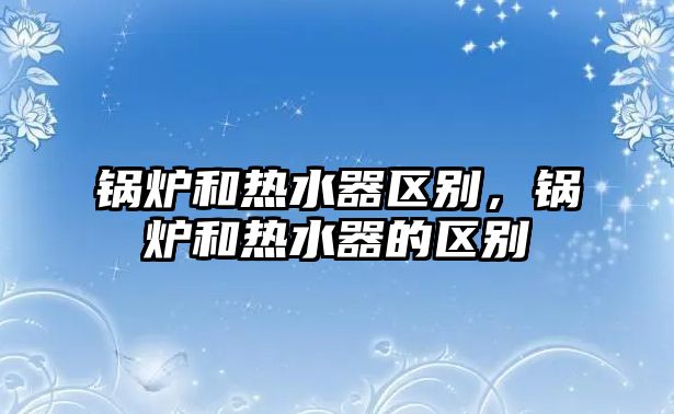 鍋爐和熱水器區(qū)別，鍋爐和熱水器的區(qū)別