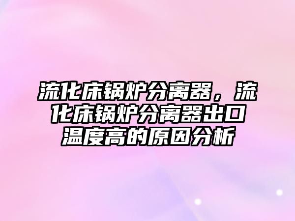 流化床鍋爐分離器，流化床鍋爐分離器出口溫度高的原因分析