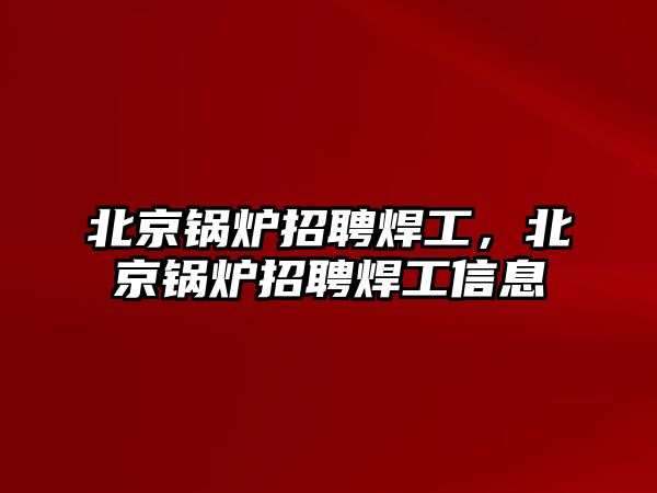 北京鍋爐招聘焊工，北京鍋爐招聘焊工信息