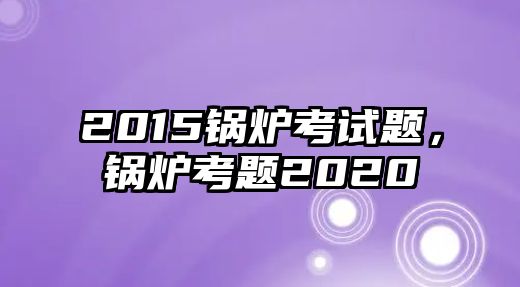 2015鍋爐考試題，鍋爐考題2020