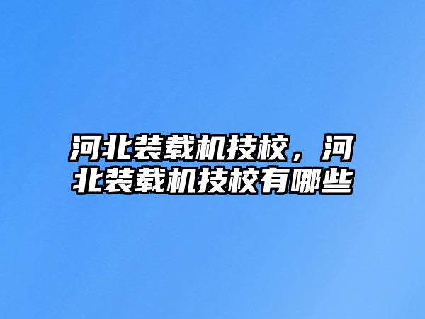 河北裝載機技校，河北裝載機技校有哪些