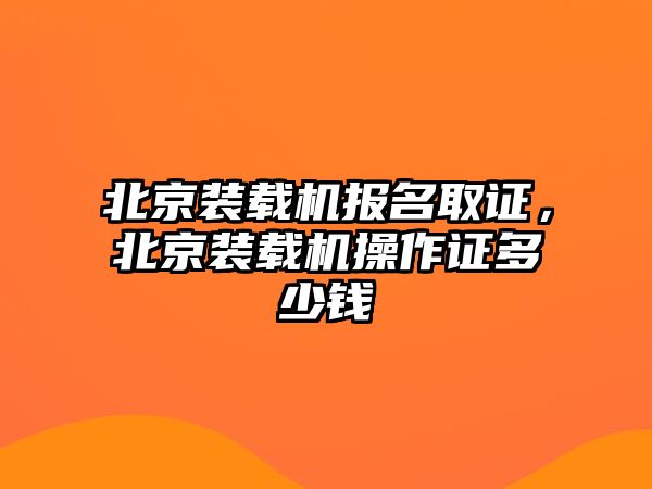 北京裝載機報名取證，北京裝載機操作證多少錢